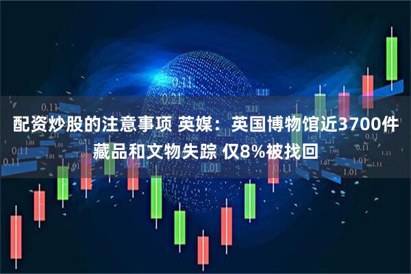 配资炒股的注意事项 英媒：英国博物馆近3700件藏品和文物失踪 仅8%被找回