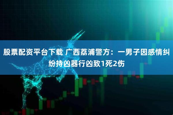 股票配资平台下载 广西荔浦警方：一男子因感情纠纷持凶器行凶致1死2伤
