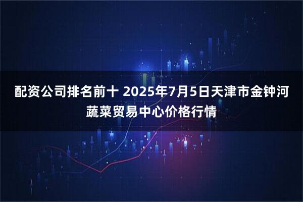 配资公司排名前十 2025年7月5日天津市金钟河蔬菜贸易中心价格行情
