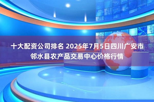十大配资公司排名 2025年7月5日四川广安市邻水县农产品交易中心价格行情