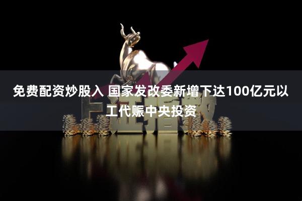 免费配资炒股入 国家发改委新增下达100亿元以工代赈中央投资