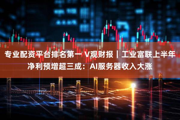 专业配资平台排名第一 V观财报｜工业富联上半年净利预增超三成：AI服务器收入大涨