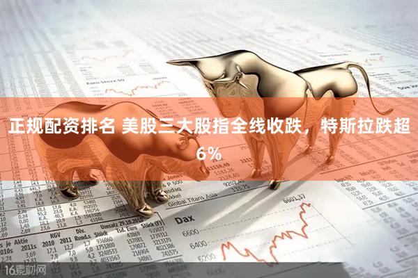 正规配资排名 美股三大股指全线收跌，特斯拉跌超6%