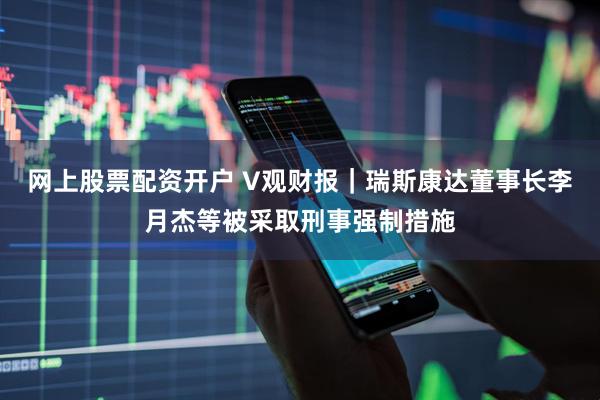 网上股票配资开户 V观财报｜瑞斯康达董事长李月杰等被采取刑事强制措施