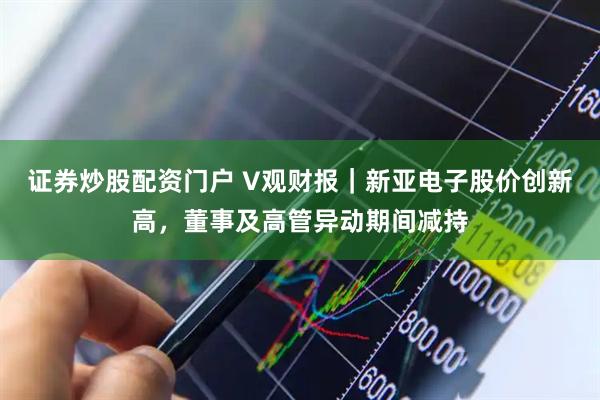 证券炒股配资门户 V观财报｜新亚电子股价创新高，董事及高管异动期间减持