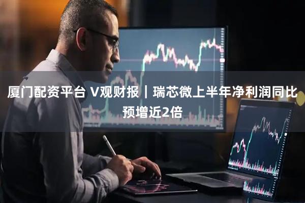 厦门配资平台 V观财报｜瑞芯微上半年净利润同比预增近2倍