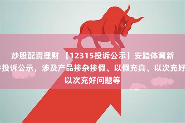 炒股配资理财 【12315投诉公示】安踏体育新增10件投诉公示，涉及产品掺杂掺假、以假充真、以次充好问题等