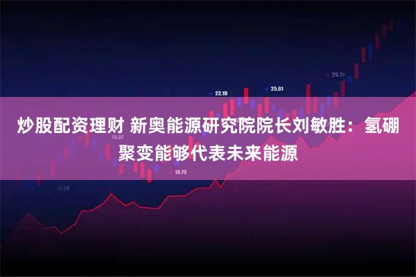 炒股配资理财 新奥能源研究院院长刘敏胜：氢硼聚变能够代表未来能源