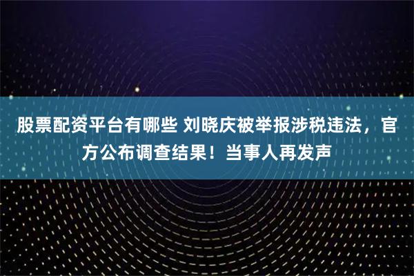 股票配资平台有哪些 刘晓庆被举报涉税违法，官方公布调查结果！当事人再发声