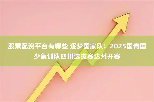 股票配资平台有哪些 逐梦国家队！2025国青国少集训队四川选拔赛达州开赛