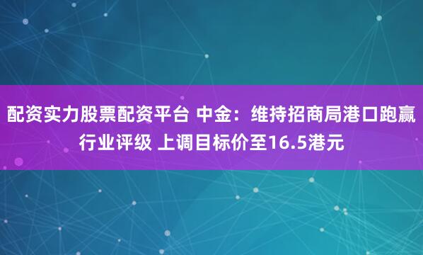 配资实力股票配资平台 中金：维持招商局港口跑赢行业评级 上调目标价至16.5港元