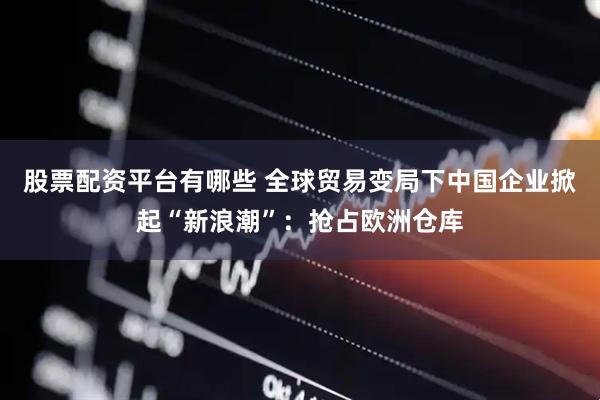 股票配资平台有哪些 全球贸易变局下中国企业掀起“新浪潮”：抢占欧洲仓库