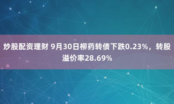 炒股配资理财 9月30日柳药转债下跌0.23%，转股溢价率28.69%