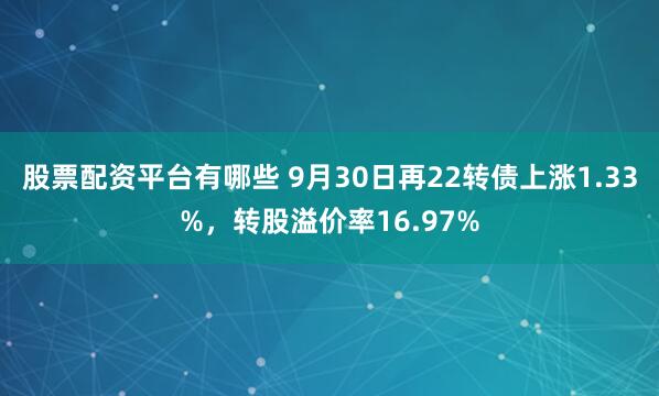 股票配资平台有哪些 9月30日再22转债上涨1.33%，转股溢价率16.97%