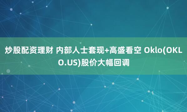 炒股配资理财 内部人士套现+高盛看空 Oklo(OKLO.US)股价大幅回调