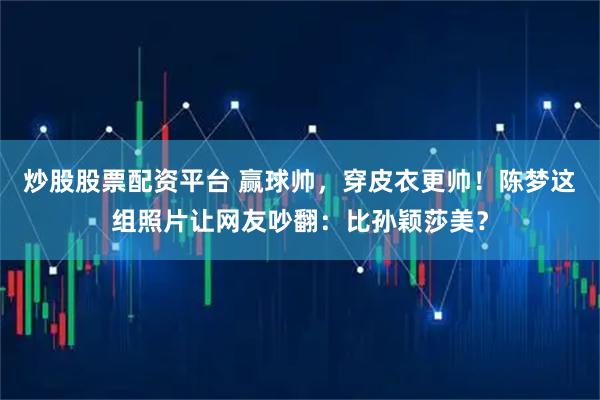 炒股股票配资平台 赢球帅，穿皮衣更帅！陈梦这组照片让网友吵翻：比孙颖莎美？