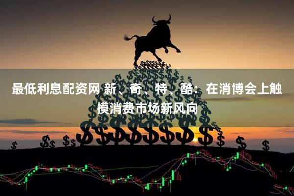 最低利息配资网 新、奇、特、酷：在消博会上触摸消费市场新风向