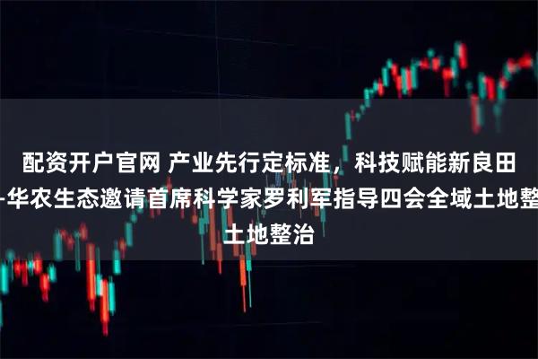 配资开户官网 产业先行定标准，科技赋能新良田——华农生态邀请首席科学家罗利军指导四会全域土地整治