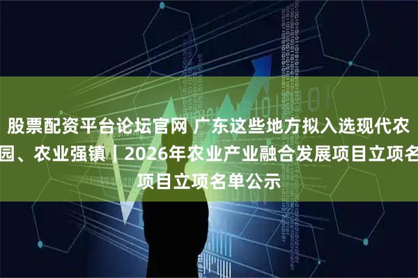 股票配资平台论坛官网 广东这些地方拟入选现代农业产业园、农业强镇｜2026年农业产业融合发展项目立项名单公示