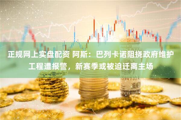 正规网上实盘配资 阿斯：巴列卡诺阻挠政府维护工程遭报警，新赛季或被迫迁离主场