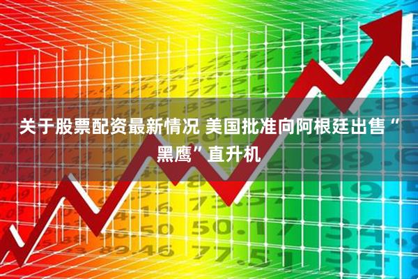 关于股票配资最新情况 美国批准向阿根廷出售“黑鹰”直升机